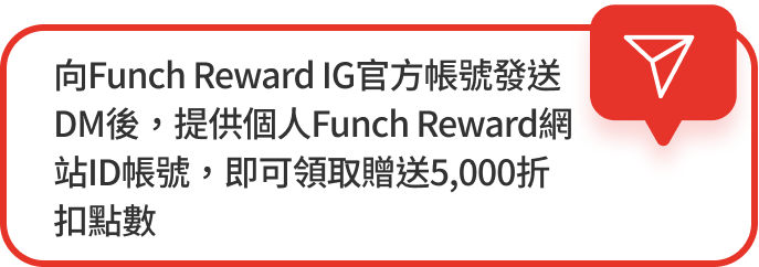 向Funch Reward IG官方帳號發送DM後，提供個人Funch Reward網站ID帳號，即可領取贈送5,000折扣點數