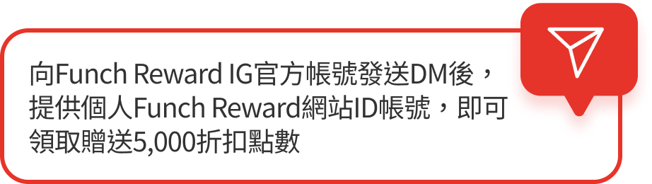 向Funch Reward IG官方帳號發送DM後，提供個人Funch Reward網站ID帳號，即可領取贈送5,000折扣點數