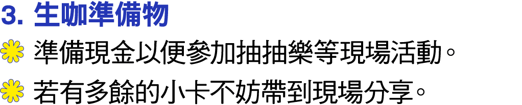 3. 生咖準備物 ￼ 準備現金以便參加抽抽樂等現場活動。 ￼ 若有多餘的小卡不妨帶到現場分享。