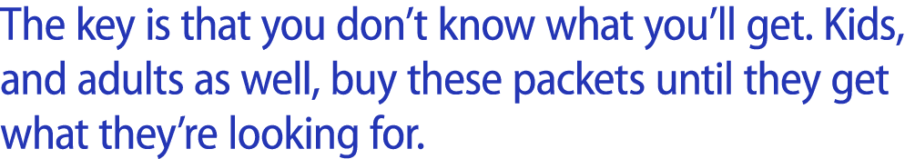 The key is that you don’t know what you’ll get. Kids, and adults as well, buy these packets until they get what they’...