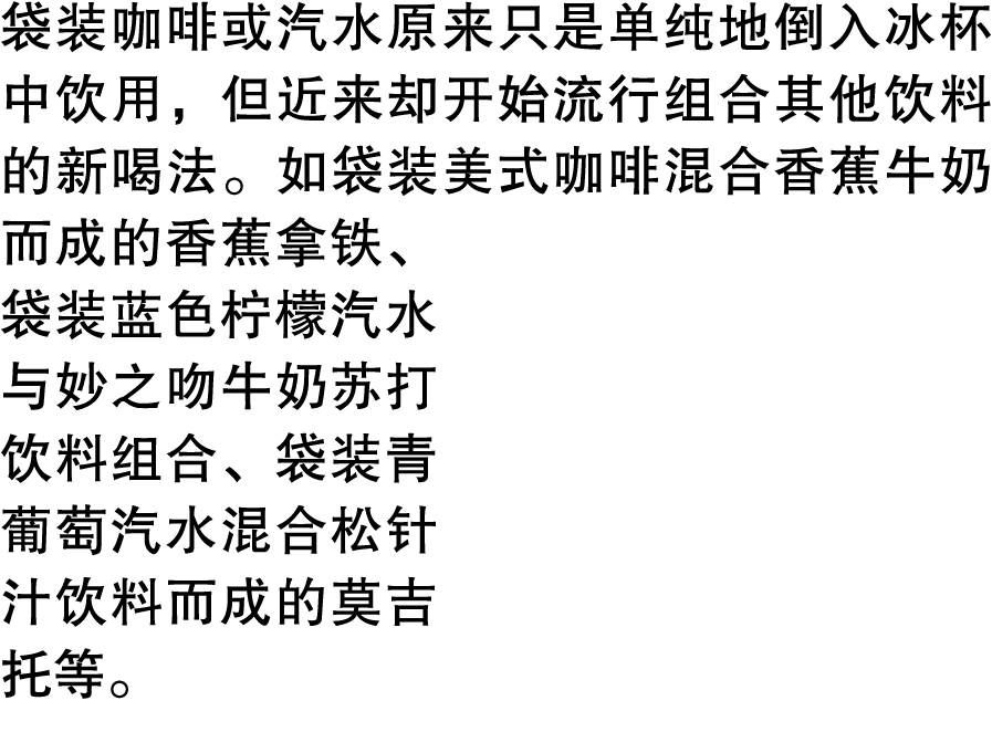 袋装咖啡或汽水原来只是单纯地倒入冰杯中饮用，但近来却开始流行组合其他饮料的新喝法。如袋装美式咖啡混合香蕉牛奶而成的香蕉拿铁、袋装蓝色柠檬汽水与妙之吻牛奶苏打饮料组合、袋装青葡萄汽水混合松针汁饮料而成的莫吉托等。
