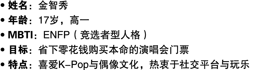 ● 姓名：金智秀 ● 年龄：17岁，高一 ● MBTI：ENFP（竞选者型人格） ● 目标：省下零花钱购买本命的演唱会门票 ● 特点：喜爱K Pop与偶像文化，热衷于社交平台与玩乐