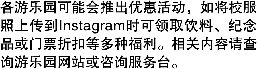 各游乐园可能会推出优惠活动，如将校服照上传到Instagram时可领取饮料、纪念品或门票折扣等多种福利。相关内容请查询游乐园网站或咨询服务台。 