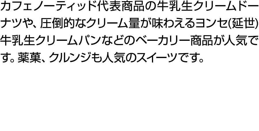 カフェノーティッド代表商品の牛乳生クリームドーナツや、圧倒的なクリーム量が味わえるヨンセ(延世)牛乳生クリームパンなどのベーカリー商品が人気です。薬菓、クルンジも人気のスイーツです。