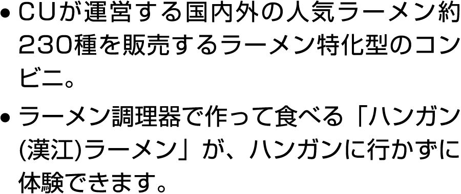 ● CUが運営する国内外の人気ラーメン約230種を販売するラーメン特化型のコンビニ。 ● ラーメン調理器で作って食べる「ハンガン(漢江)ラーメン」が、ハンガンに行かずに体験できます。