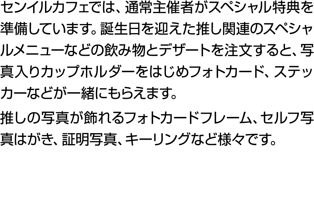 センイルカフェでは、通常主催者がスペシャル特典を準備しています。誕生日を迎えた推し関連のスペシャルメニューなどの飲み物とデザートを注文すると、写真入りカップホルダーをはじめフォトカード、ステッカーなどが一緒にもらえます。 推しの写真が...