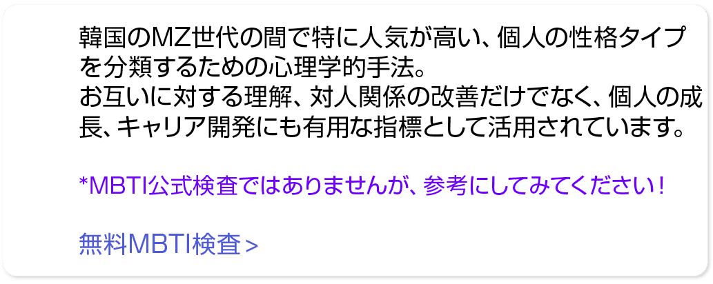 韓国のMZ世代の間で特に人気が高い、個人の性格タイプを分類するための心理学的手法。 お互いに対する理解、対人関係の改善だけでなく、個人の成長、キャリア開発にも有用な指標として活用されています。 *MBTI公式検査ではありませんが、参考...