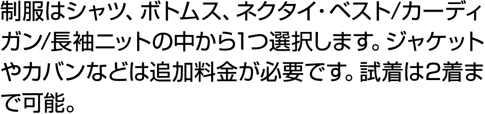 制服はシャツ、ボトムス、ネクタイ・ベスト/カーディガン/長袖ニットの中から1つ選択します。ジャケットやカバンなどは追加料金が必要です。試着は2着まで可能。