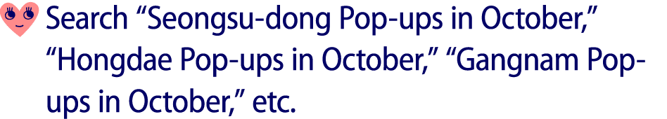 ￼ Search “Seongsu dong Pop ups in October,” “Hongdae Pop ups in October,” “Gangnam Pop ups in October,” etc.