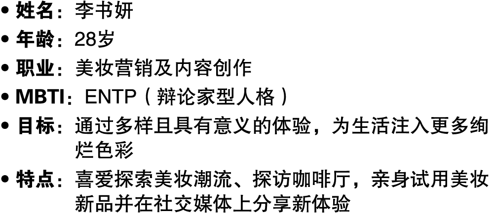 ● 姓名：李书妍 ● 年龄：28岁 ● 职业：美妆营销及内容创作 ● MBTI：ENTP（辩论家型人格） ● 目标： 通过多样且具有意义的体验，为生活注入更多绚烂色彩 ● 特点： 喜爱探索美妆潮流、探访咖啡厅，亲身试用美妆新品并在社交...