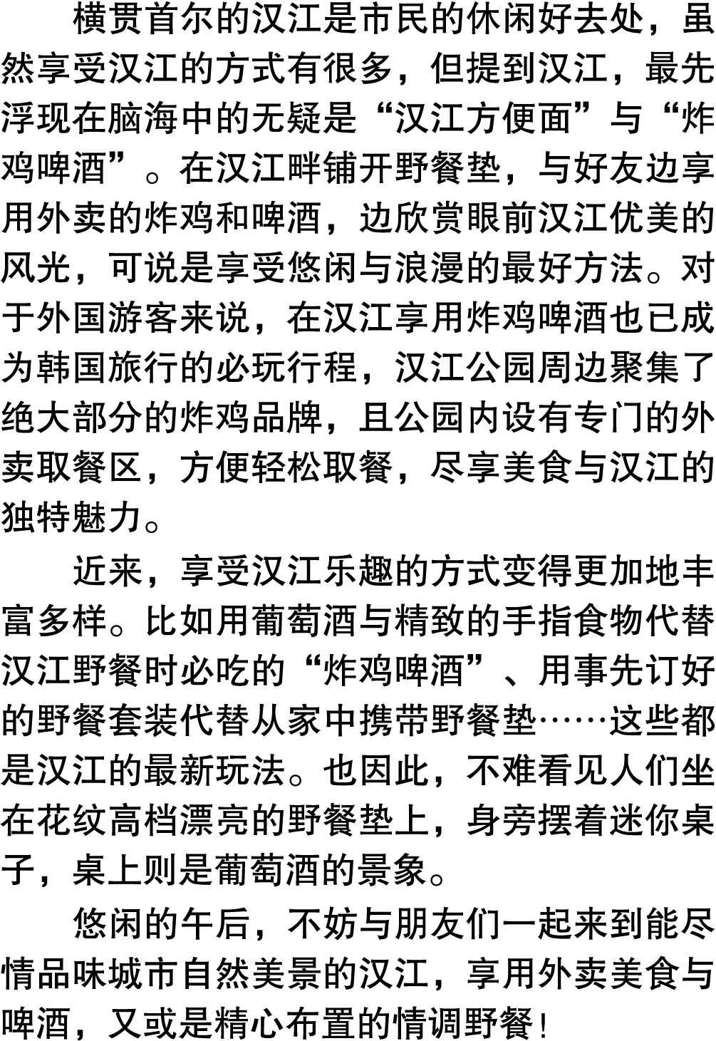 横贯首尔的汉江是市民的休闲好去处，虽然享受汉江的方式有很多，但提到汉江，最先浮现在脑海中的无疑是“汉江方便面”与“炸鸡啤酒”。在汉江畔铺开野餐垫，与好友边享用外卖的炸鸡和啤酒，边欣赏眼前汉江优美的风光，可说是享受悠闲与浪漫的最好方法。...