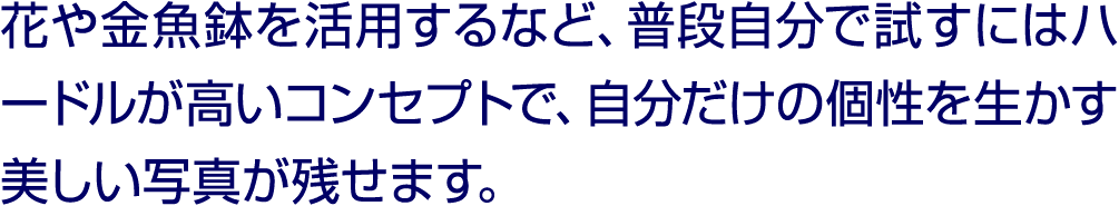 花や金魚鉢を活用するなど、普段自分で試すにはハードルが高いコンセプトで、自分だけの個性を生かす美しい写真が残せます。