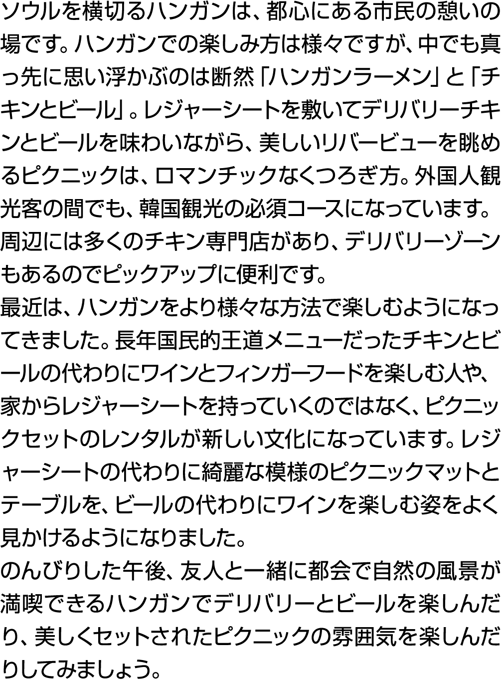 ソウルを横切るハンガンは、都心にある市民の憩いの場です。ハンガンでの楽しみ方は様々ですが、中でも真っ先に思い浮かぶのは断然「ハンガンラーメン」と「チキンとビール」。レジャーシートを敷いてデリバリーチキンとビールを味わいながら、美しいリ...