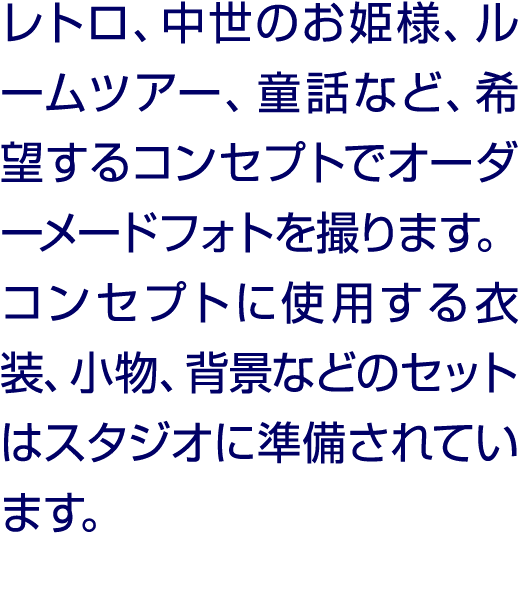 レトロ、中世のお姫様、ルームツアー、童話など、希望するコンセプトでオーダーメードフォトを撮ります。コンセプトに使用する衣装、小物、背景などのセットはスタジオに準備されています。