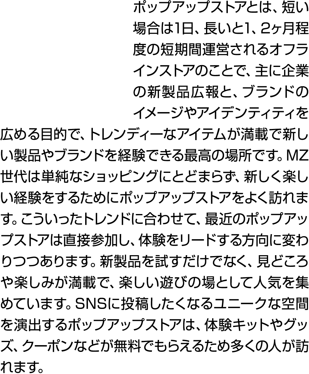 ポップアップストアとは、短い場合は1日、長いと1、2ヶ月程度の短期間運営されるオフラインストアのことで、主に企業の新製品広報と、ブランドのイメージやアイデンティティを広める目的で、トレンディーなアイテムが満載で新しい製品やブランドを経...