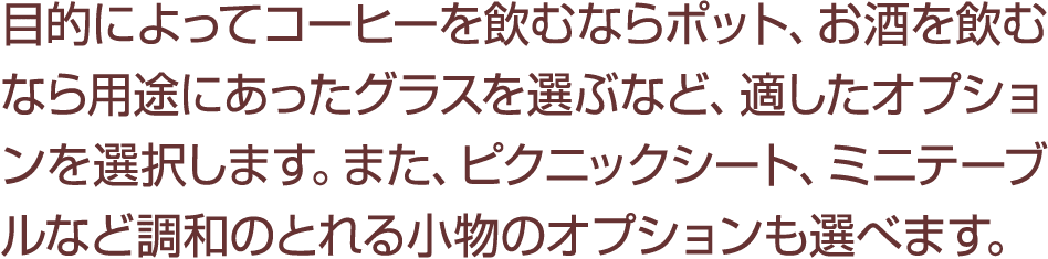 目的によってコーヒーを飲むならポット、お酒を飲むなら用途にあったグラスを選ぶなど、適したオプションを選択します。また、ピクニックシート、ミニテーブルなど調和のとれる小物のオプションも選べます。