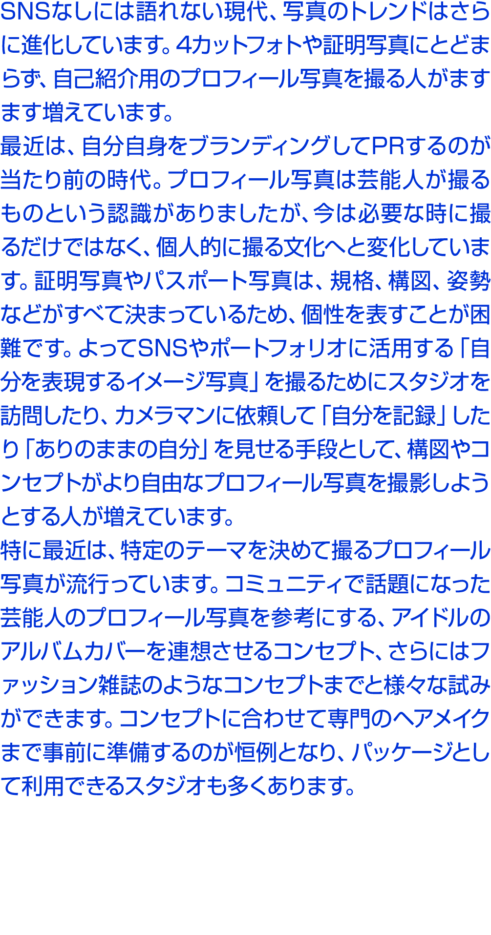 SNSなしには語れない現代、写真のトレンドはさらに進化しています。4カットフォトや証明写真にとどまらず、自己紹介用のプロフィール写真を撮る人がますます増えています。 最近は、自分自身をブランディングしてPRするのが当たり前の時代。プロ...