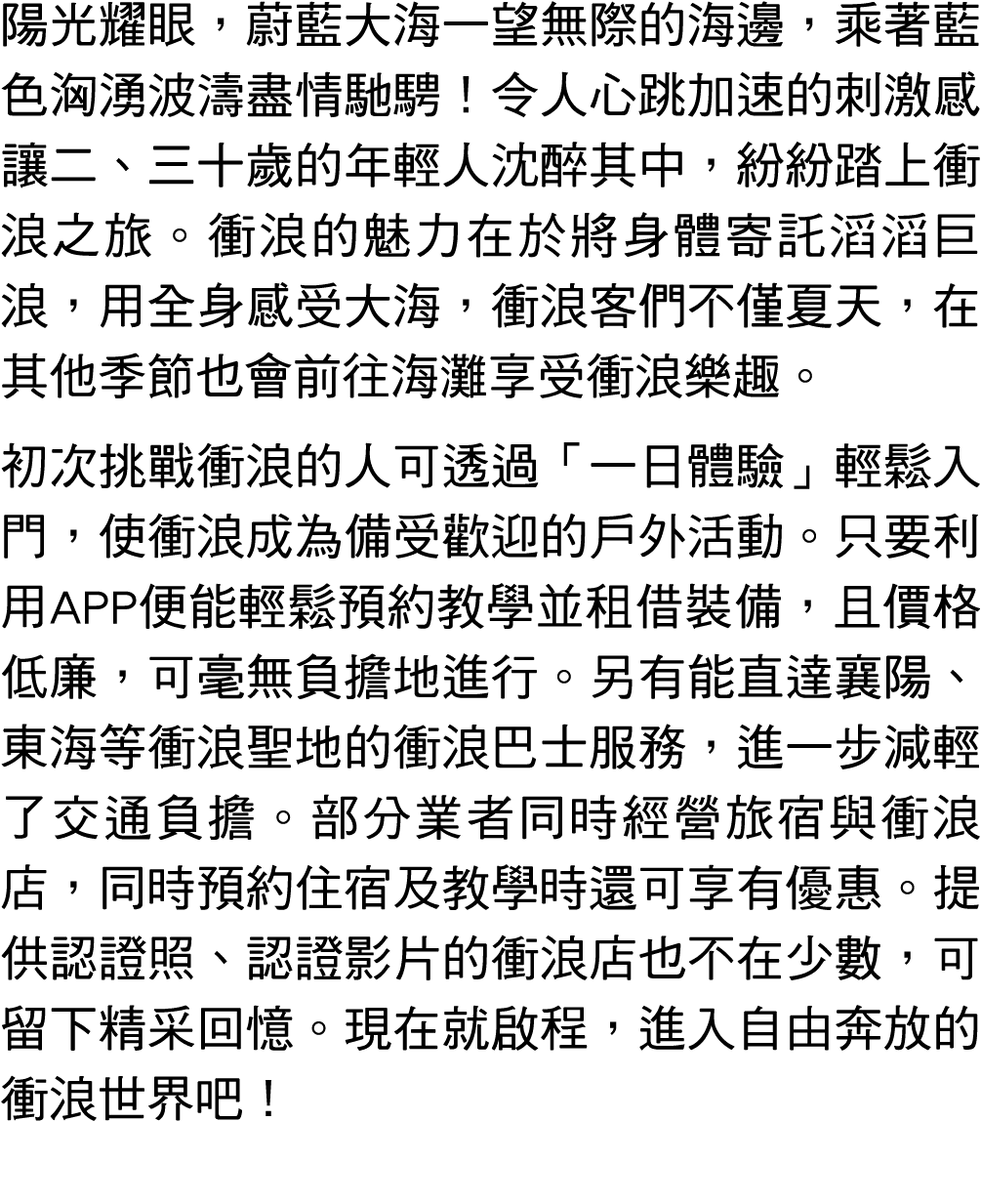 陽光耀眼，蔚藍大海一望無際的海邊，乘著藍色洶湧波濤盡情馳騁！令人心跳加速的刺激感讓二、三十歲的年輕人沈醉其中，紛紛踏上衝浪之旅。衝浪的魅力在於將身體寄託滔滔巨浪，用全身感受大海，衝浪客們不僅夏天，在其他季節也會前往海灘享受衝浪樂趣。 ...