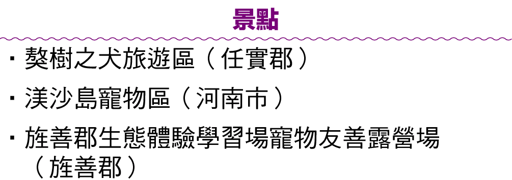 景點 • 獒樹之犬旅遊區（任實郡） •渼沙島寵物區（河南市） • 旌善郡生態體驗學習場寵物友善露營場 （旌善郡）