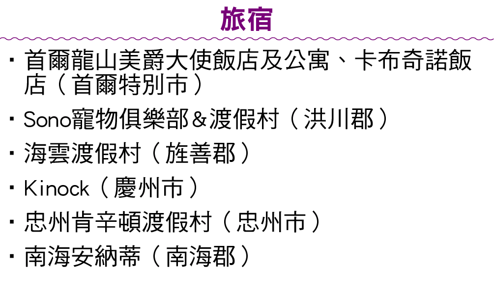 旅宿 • 首爾龍山美爵大使飯店及公寓、卡布奇諾飯店（首爾特別市） •Sono寵物俱樂部&渡假村（洪川郡） • 海雲渡假村（旌善郡） •Kinock（慶州市） •忠州肯辛頓渡假村（忠州市） •南海安納蒂（南海郡） 