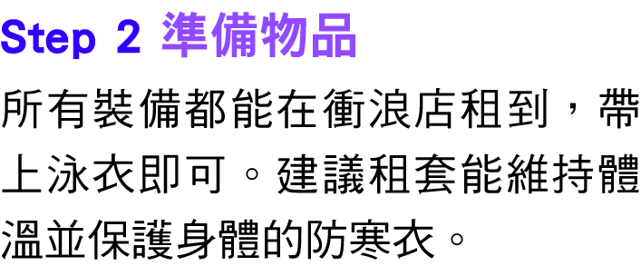 Step 2 準備物品 所有裝備都能在衝浪店租到，帶上泳衣即可。建議租套能維持體溫並保護身體的防寒衣。 