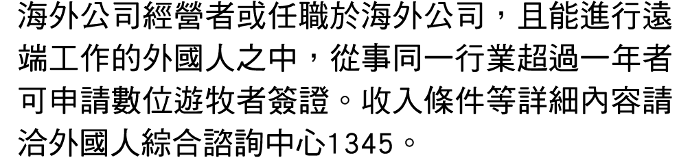 海外公司經營者或任職於海外公司，且能進行遠端工作的外國人之中，從事同一行業超過一年者可申請數位遊牧者簽證。收入條件等詳細內容請洽外國人綜合諮詢中心1345。
