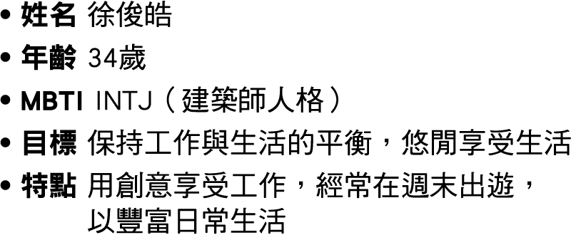 ● 姓名 徐俊皓 ● 年齡 34歲 ● MBTI INTJ（建築師人格） ● 目標 保持工作與生活的平衡，悠閒享受生活 ● 特點 用創意享受工作，經常在週末出遊， 以豐富日常生活