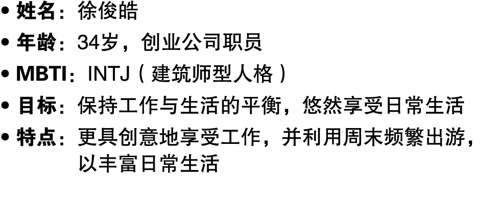 ● 姓名：徐俊皓 ● 年龄：34岁，创业公司职员 ● MBTI：INTJ（建筑师型人格） ● 目标：保持工作与生活的平衡，悠然享受日常生活 ● 特点： 更具创意地享受工作，并利用周末频繁出游，以丰富日常生活