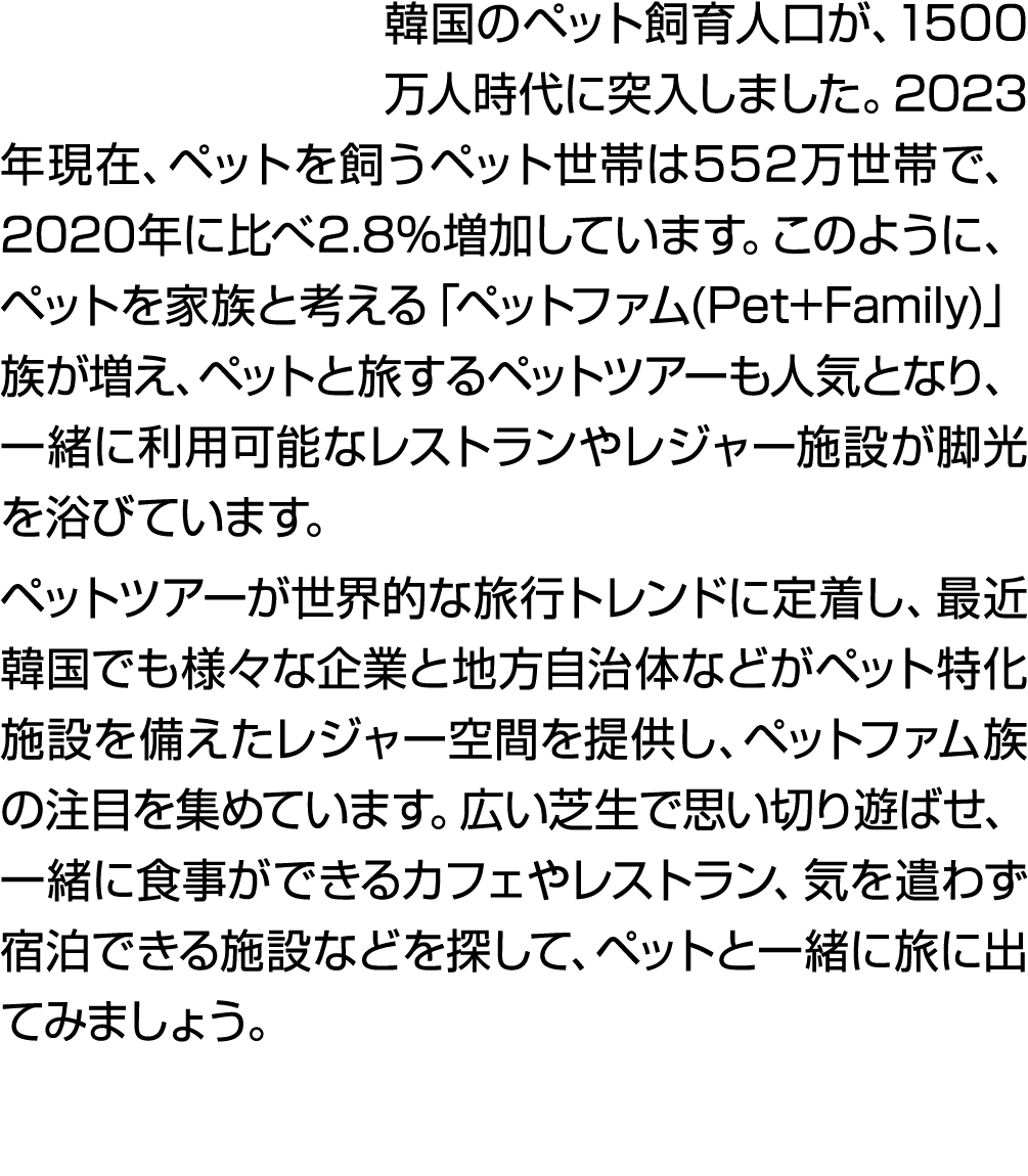 韓国のペット飼育人口が、1500万人時代に突入しました。2023年現在、ペットを飼うペット世帯は552万世帯で、2020年に比べ2.8%増加しています。このように、ペットを家族と考える「ペットファム(Pet+Family)」族が増え、...