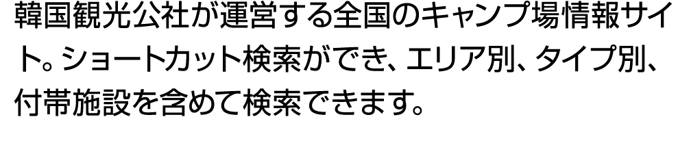 韓国観光公社が運営する全国のキャンプ場情報サイト。ショートカット検索ができ、エリア別、タイプ別、付帯施設を含めて検索できます。