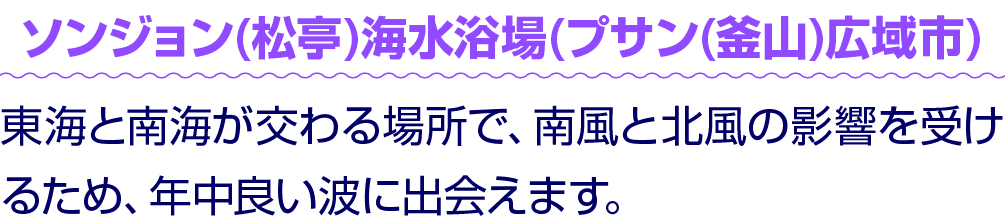 ソンジョン(松亭)海水浴場(プサン(釜山)広域市) 東海と南海が交わる場所で、南風と北風の影響を受けるため、年中良い波に出会えます。