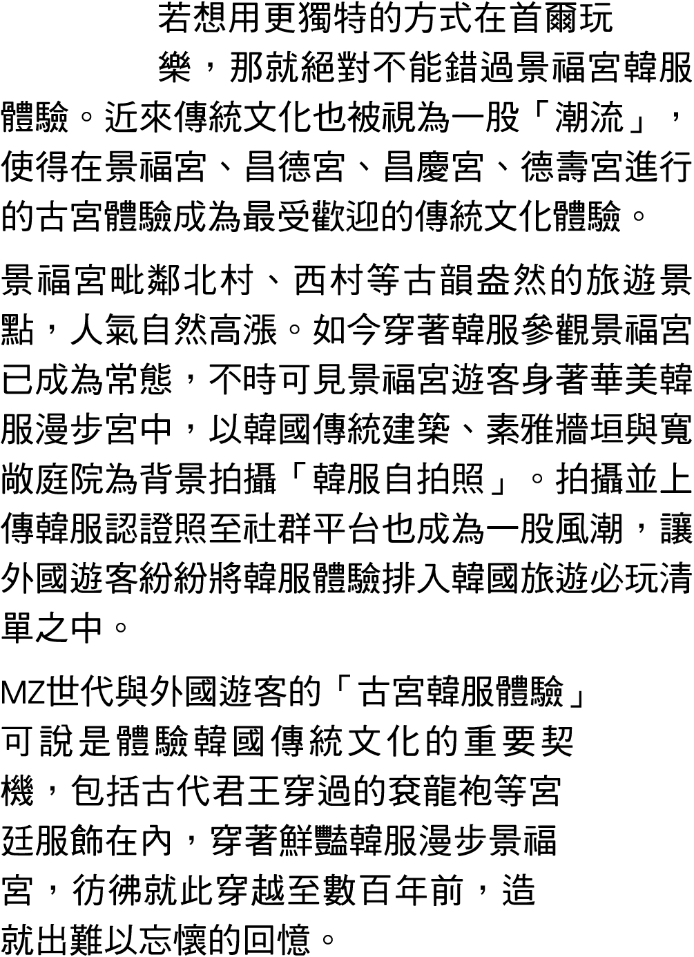 若想用更獨特的方式在首爾玩樂，那就絕對不能錯過景福宮韓服體驗。近來傳統文化也被視為一股「潮流」，使得在景福宮、昌德宮、昌慶宮、德壽宮進行的古宮體驗成為最受歡迎的傳統文化體驗。 景福宮毗鄰北村、西村等古韻盎然的旅遊景點，人氣自然高漲。如...