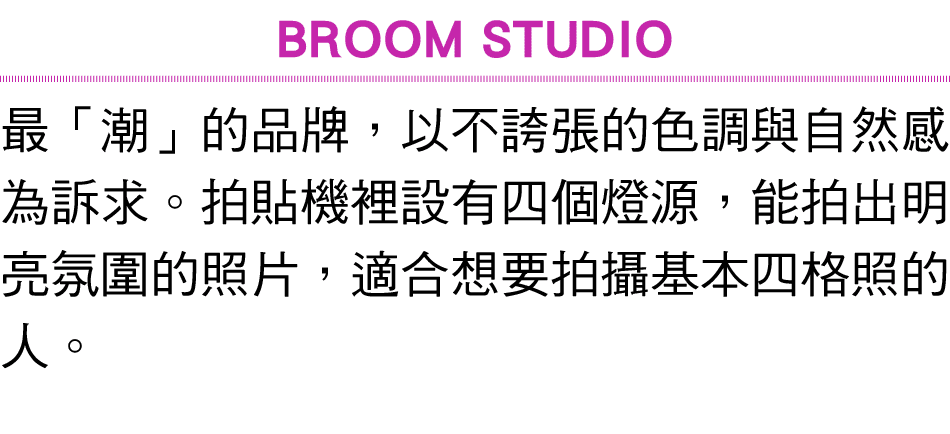 BROOM STUDIO 最「潮」的品牌，以不誇張的色調與自然感為訴求。拍貼機裡設有四個燈源，能拍出明亮氛圍的照片，適合想要拍攝基本四格照的人。
