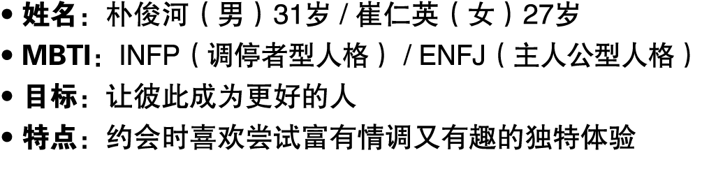 ● 姓名：朴俊河（男）31岁 / 崔仁英（女）27岁 ● MBTI：INFP（调停者型人格） / ENFJ（主人公型人格） ● 目标：让彼此成为更好的人 ● 特点：约会时喜欢尝试富有情调又有趣的独特体验