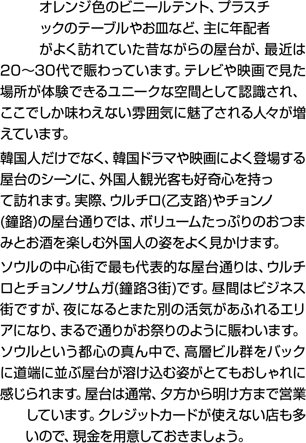 オレンジ色のビニールテント、プラスチックのテーブルやお皿など、主に年配者がよく訪れていた昔ながらの屋台が、最近は20～30代で賑わっています。テレビや映画で見た場所が体験できるユニークな空間として認識され、ここでしか味わえない雰囲気に...
