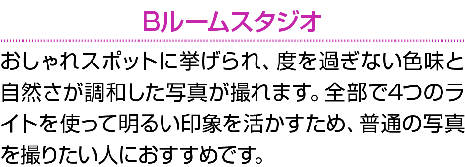 Bルームスタジオ おしゃれスポットに挙げられ、度を過ぎない色味と自然さが調和した写真が撮れます。全部で4つのライトを使って明るい印象を活かすため、普通の写真を撮りたい人におすすめです。