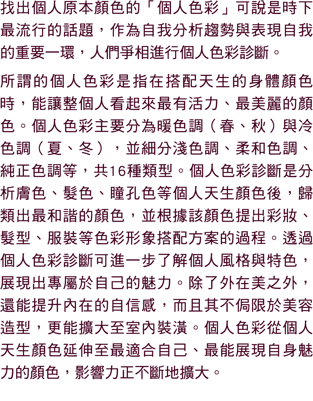 找出個人原本顏色的「個人色彩」可說是時下最流行的話題，作為自我分析趨勢與表現自我的重要一環，人們爭相進行個人色彩診斷。 所謂的個人色彩是指在搭配天生的身體顏色時，能讓整個人看起來最有活力、最美麗的顏色。個人色彩主要分為暖色調（春、秋）...