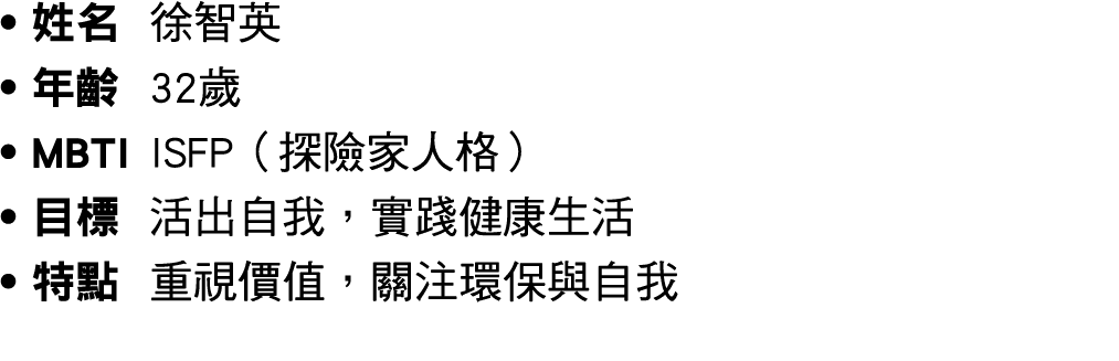 ● 姓名 徐智英 ● 年齡 32歲 ● MBTI ISFP（探險家人格） ● 目標 活出自我，實踐健康生活 ● 特點 重視價值，關注環保與自我 