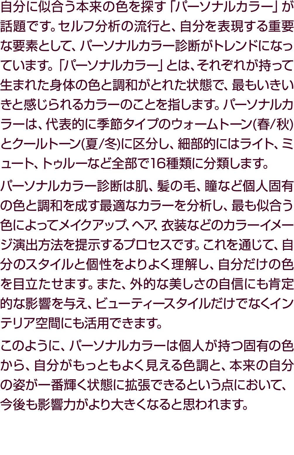 自分に似合う本来の色を探す「パーソナルカラー」が話題です。セルフ分析の流行と、自分を表現する重要な要素として、パーソナルカラー診断がトレンドになっています。「パーソナルカラー」とは、それぞれが持って生まれた身体の色と調和がとれた状態で...