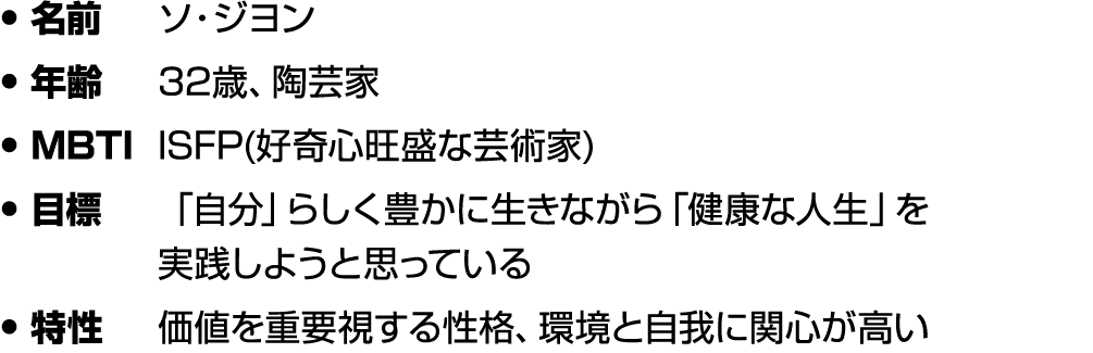 • 名前 ソ・ジヨン • 年齢 32歳、陶芸家 • MBTI ISFP(好奇心旺盛な芸術家) • 目標 「自分」らしく豊かに生きながら「健康な人生」を 実践しようと思っている • 特性 価値を重要視する性格、環境と自我に関心が高い
