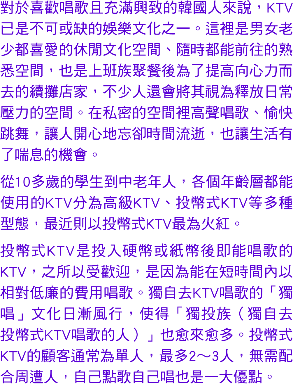 對於喜歡唱歌且充滿興致的韓國人來說，KTV已是不可或缺的娛樂文化之一。這裡是男女老少都喜愛的休閒文化空間、隨時都能前往的熟悉空間，也是上班族聚餐後為了提高向心力而去的續攤店家，不少人還會將其視為釋放日常壓力的空間。在私密的空間裡高聲唱...