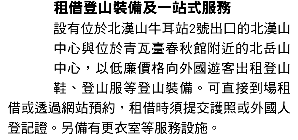 租借登山裝備及一站式服務 設有位於北漢山牛耳站2號出口的北漢山中心與位於青瓦臺春秋館附近的北岳山中心，以低廉價格向外國遊客出租登山鞋、登山服等登山裝備。可直接到場租借或透過網站預約，租借時須提交護照或外國人登記證。另備有更衣室等服務設施。 