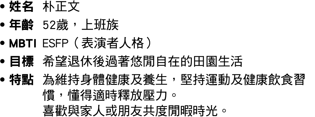 ● 姓名 朴正文 ● 年齡 52歲，上班族 ● MBTI ESFP（表演者人格） ● 目標 希望退休後過著悠閒自在的田園生活 ● 特點 為維持身體健康及養生，堅持運動及健康飲食習慣，懂得適時釋放壓力。 喜歡與家人或朋友共度閒暇時光。