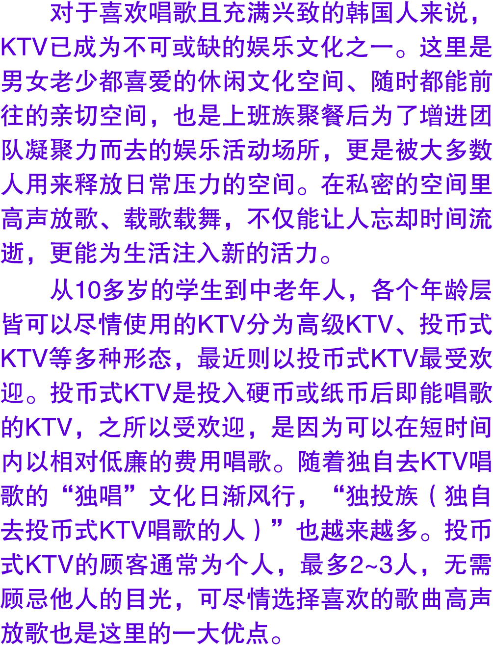 对于喜欢唱歌且充满兴致的韩国人来说，KTV已成为不可或缺的娱乐文化之一。这里是男女老少都喜爱的休闲文化空间、随时都能前往的亲切空间，也是上班族聚餐后为了增进团队凝聚力而去的娱乐活动场所，更是被大多数人用来释放日常压力的空间。在私密的空...