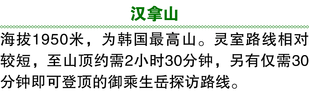汉拿山 海拔1950米，为韩国最高山。灵室路线相对较短，至山顶约需2小时30分钟，另有仅需30分钟即可登顶的御乘生岳探访路线。 