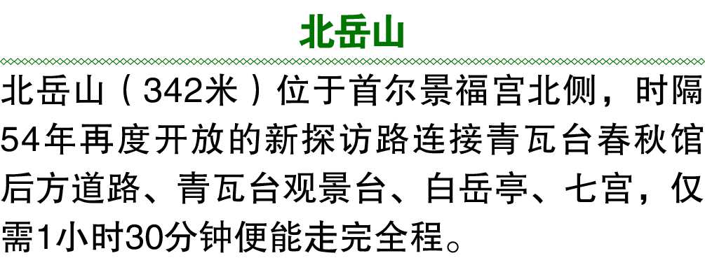 北岳山 北岳山（342米）位于首尔景福宫北侧，时隔54年再度开放的新探访路连接青瓦台春秋馆后方道路、青瓦台观景台、白岳亭、七宫，仅需1小时30分钟便能走完全程。