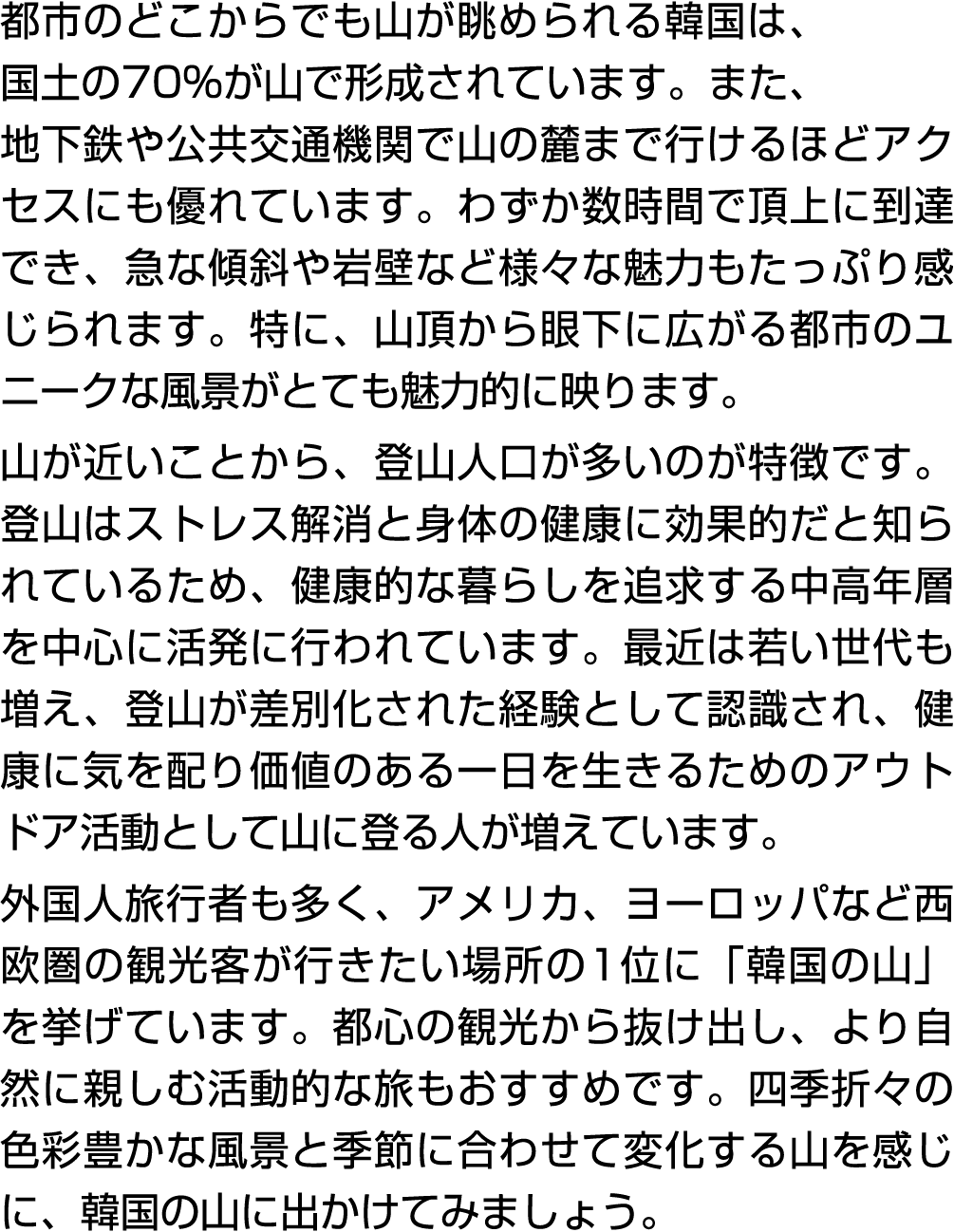 都市のどこからでも山が眺められる韓国は、国土の70%が山で形成されています。また、地下鉄や公共交通機関で山の麓まで行けるほどアクセスにも優れています。わずか数時間で頂上に到達でき、急な傾斜や岩壁など様々な魅力もたっぷり感じられます。特...