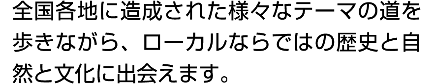 全国各地に造成された様々なテーマの道を歩きながら、ローカルならではの歴史と自然と文化に出会えます。