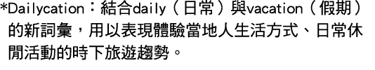 * Dailycation：結合daily（日常）與vacation（假期）的新詞彙，用以表現體驗當地人生活方式、日常休閒活動的時下旅遊趨勢。